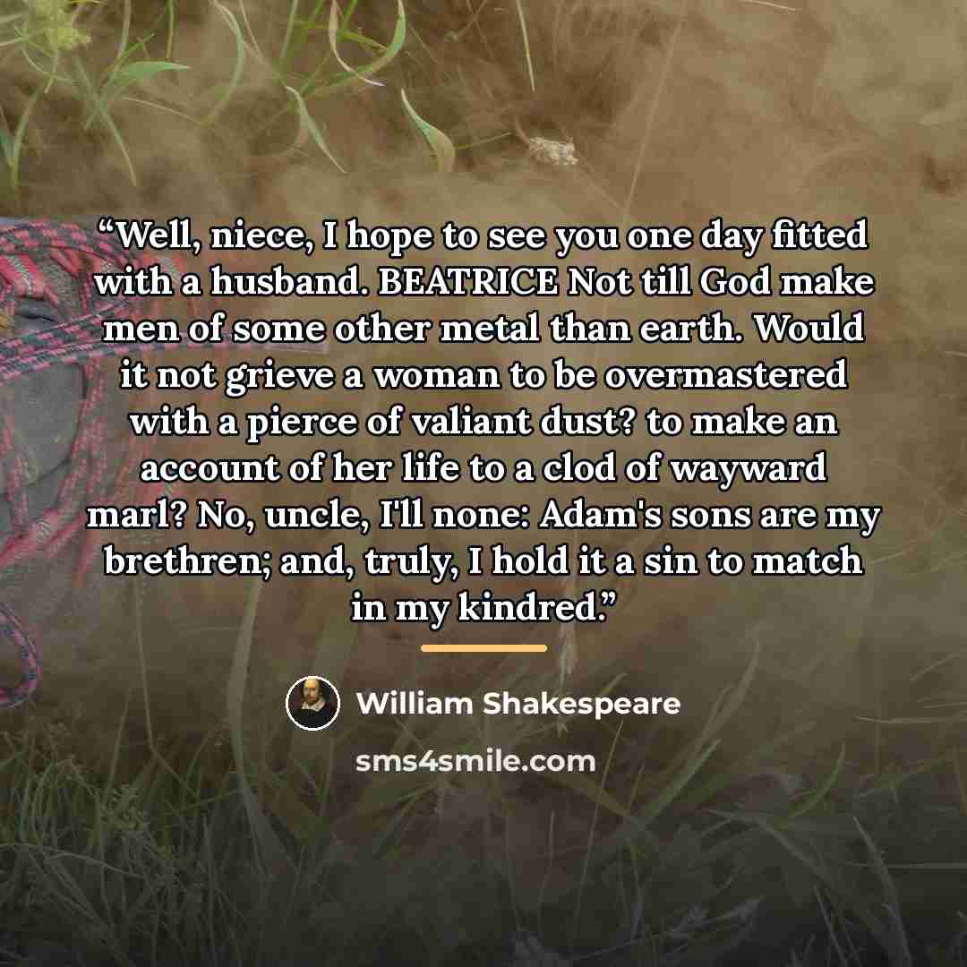 “Well, niece, I hope to see you one day fitted with a husband. BEATRICE Not till God make men of some other metal than earth. Would it not grieve a woman to be overmastered with a pierce of valiant dust? to make an account of her life to a clod of wayward marl? No, uncle, I'll none: Adam's sons are…” quote by William Shakespeare