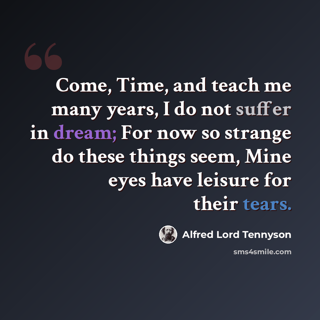 “Come, Time, and teach me many years, I do not suffer in dream; For now so strange do these things seem, Mine eyes have leisure for their tears.” quote by Alfred Lord Tennyson
