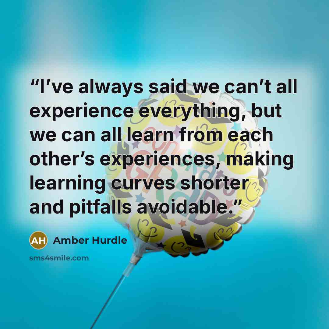 “I’ve always said we can’t all experience everything, but we can all learn from each other’s experiences, making learning curves shorter and pitfalls avoidable.” quote by Amber Hurdle