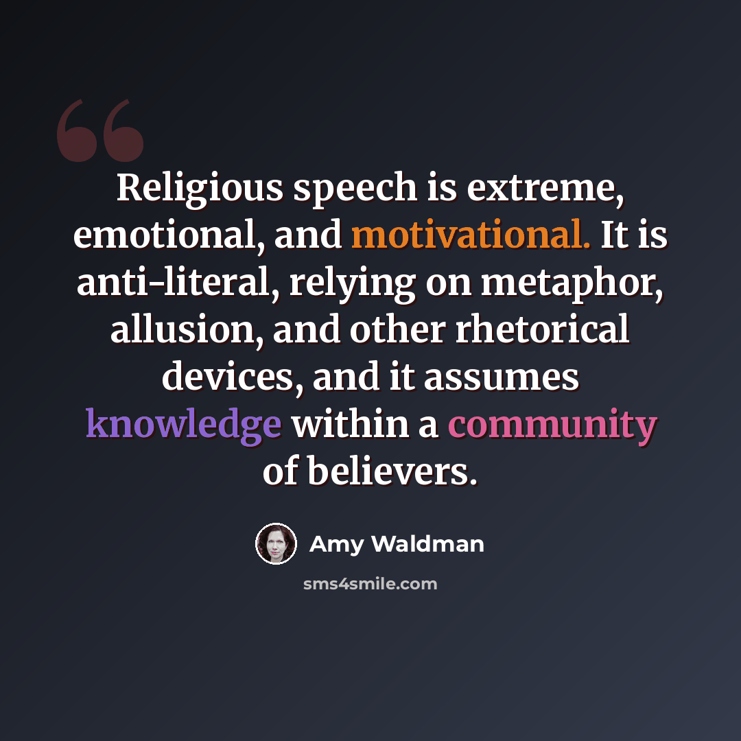 “Religious speech is extreme, emotional, and motivational. It is anti-literal, relying on metaphor, allusion, and other rhetorical devices, and it assumes knowledge within a community of believers.” quote by Amy Waldman