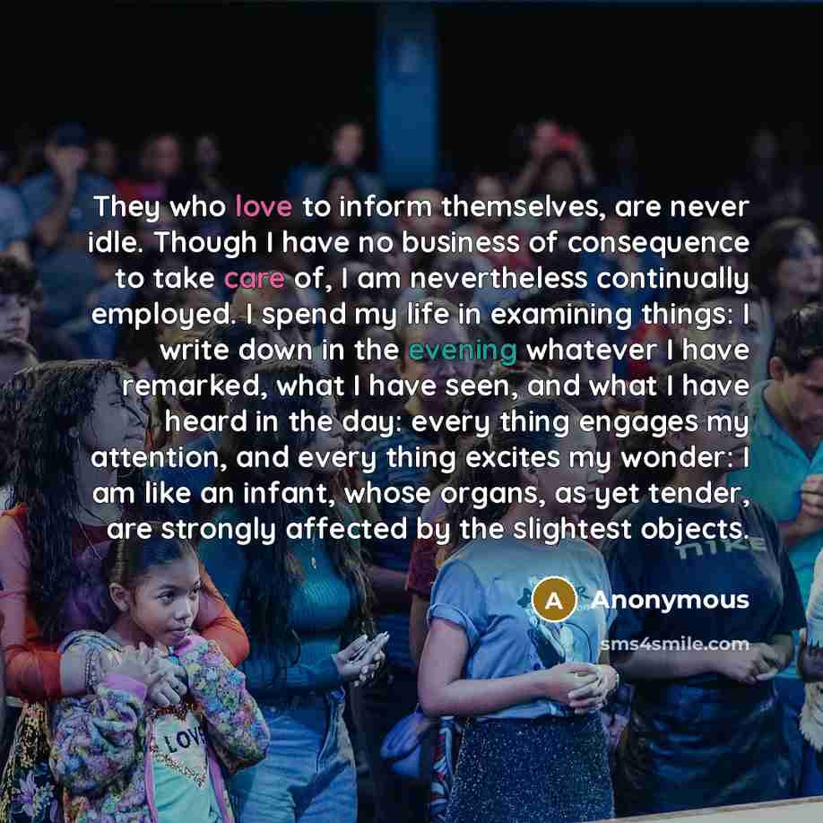 “They who love to inform themselves, are never idle. Though I have no business of consequence to take care of, I am nevertheless continually employed. I spend my life in examining things: I write down in the evening whatever I have remarked, what I have seen, and what I have heard in the day: every…” quote by Anonymous