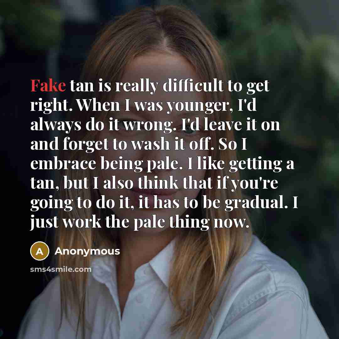 “Fake tan is really difficult to get right. When I was younger, I'd always do it wrong. I'd leave it on and forget to wash it off. So I embrace being pale. I like getting a tan, but I also think that if you're going to do it, it has to be gradual. I just work the pale thing now.” quote by Anonymous