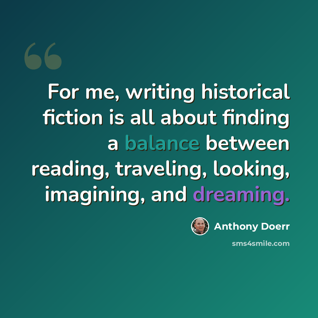 “For me, writing historical fiction is all about finding a balance between reading, traveling, looking, imagining, and dreaming.” quote by Anthony Doerr