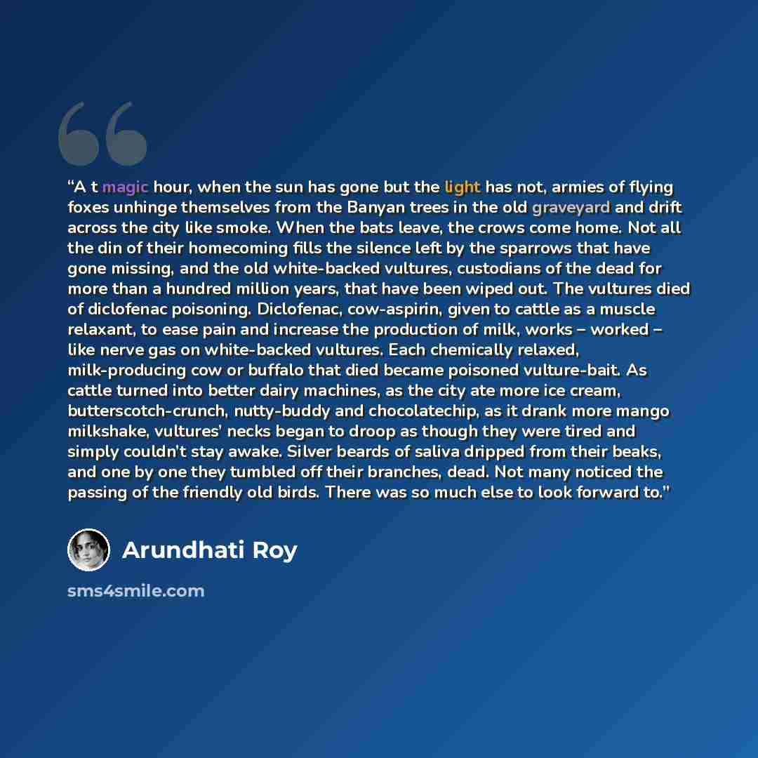 “A t magic hour, when the sun has gone but the light has not, armies of flying foxes unhinge themselves from the Banyan trees in the old graveyard and drift across the city like smoke. When the bats leave, the crows come home. Not all the din of their homecoming fills the silence left by the…” quote by Arundhati Roy