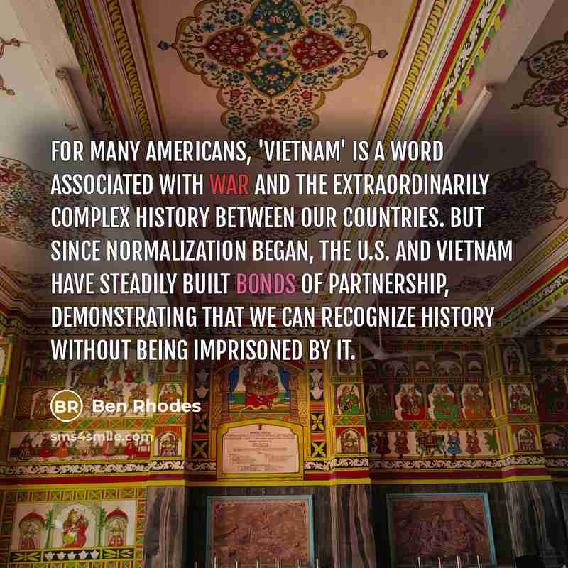 “For many Americans, 'Vietnam' is a word associated with war and the extraordinarily complex history between our countries. But since normalization began, the U.S. and Vietnam have steadily built bonds of partnership, demonstrating that we can recognize history without being imprisoned by it.” quote by Ben Rhodes