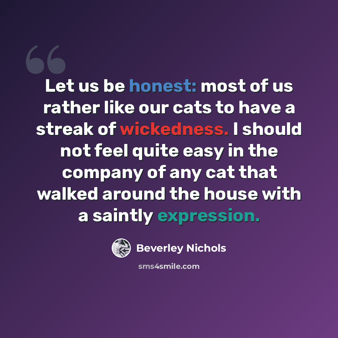 “Let us be honest: most of us rather like our cats to have a streak of wickedness. I should not feel quite easy in the company of any cat that walked around the house with a saintly expression.” quote by Beverley Nichols