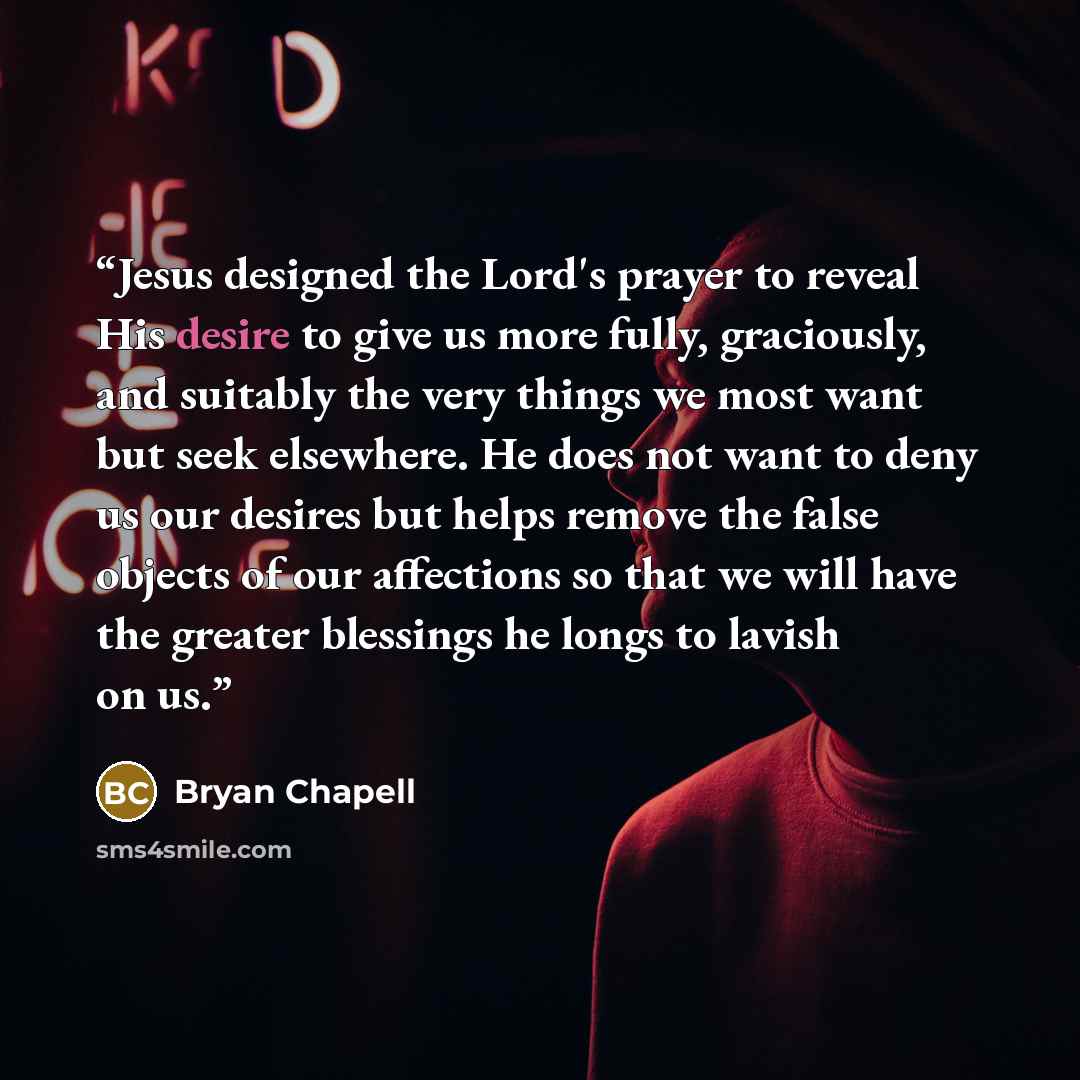“Jesus designed the Lord's prayer to reveal His desire to give us more fully, graciously, and suitably the very things we most want but seek elsewhere. He does not want to deny us our desires but helps remove the false objects of our affections so that we will have the greater blessings he longs to…” quote by Bryan Chapell