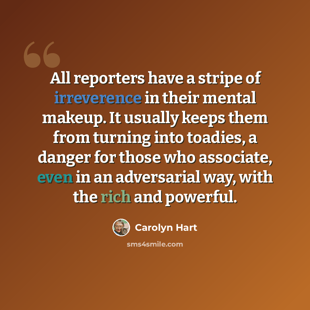 “All reporters have a stripe of irreverence in their mental makeup. It usually keeps them from turning into toadies, a danger for those who associate, even in an adversarial way, with the rich and powerful.” quote by Carolyn Hart