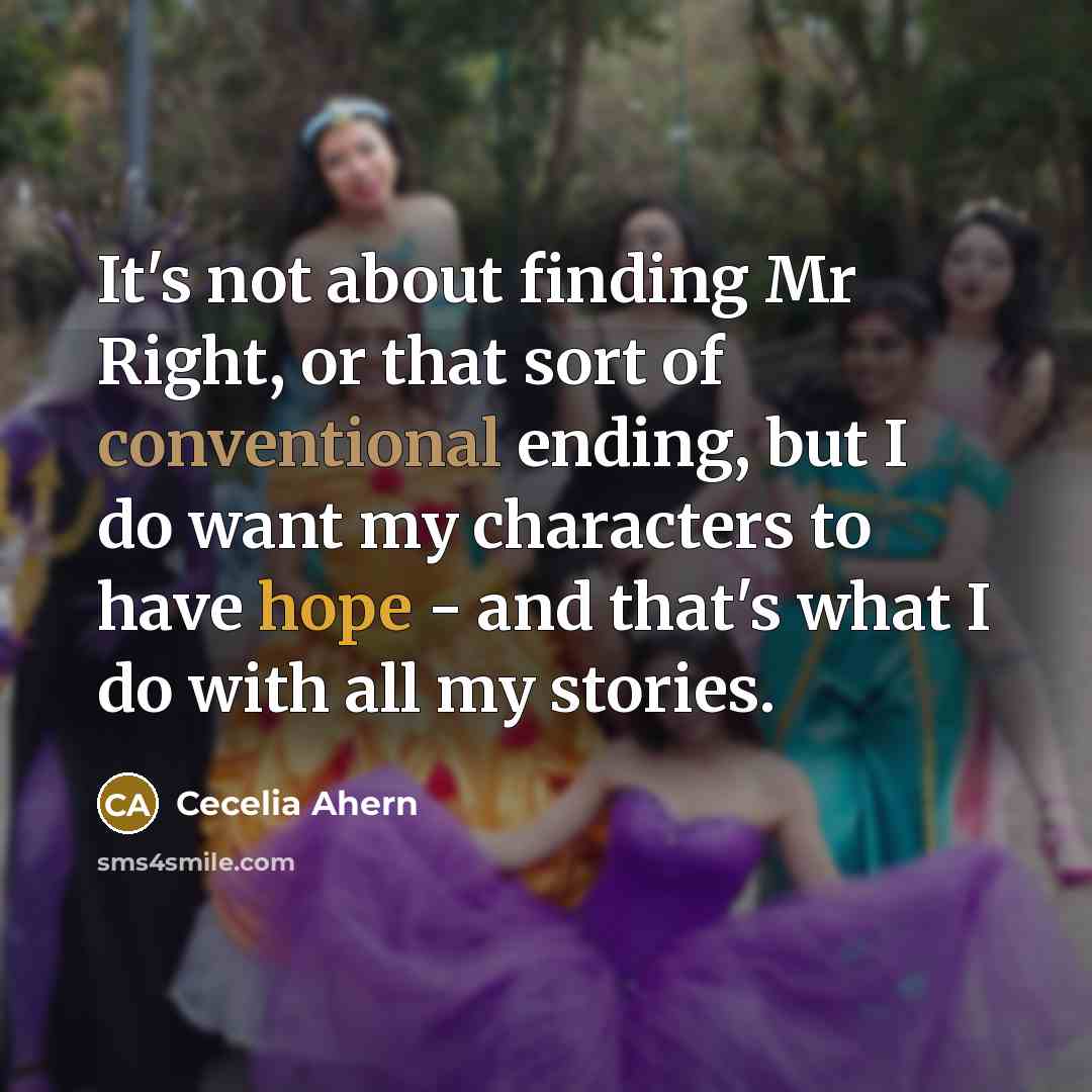 “It's not about finding Mr Right, or that sort of conventional ending, but I do want my characters to have hope - and that's what I do with all my stories.” quote by Cecelia Ahern