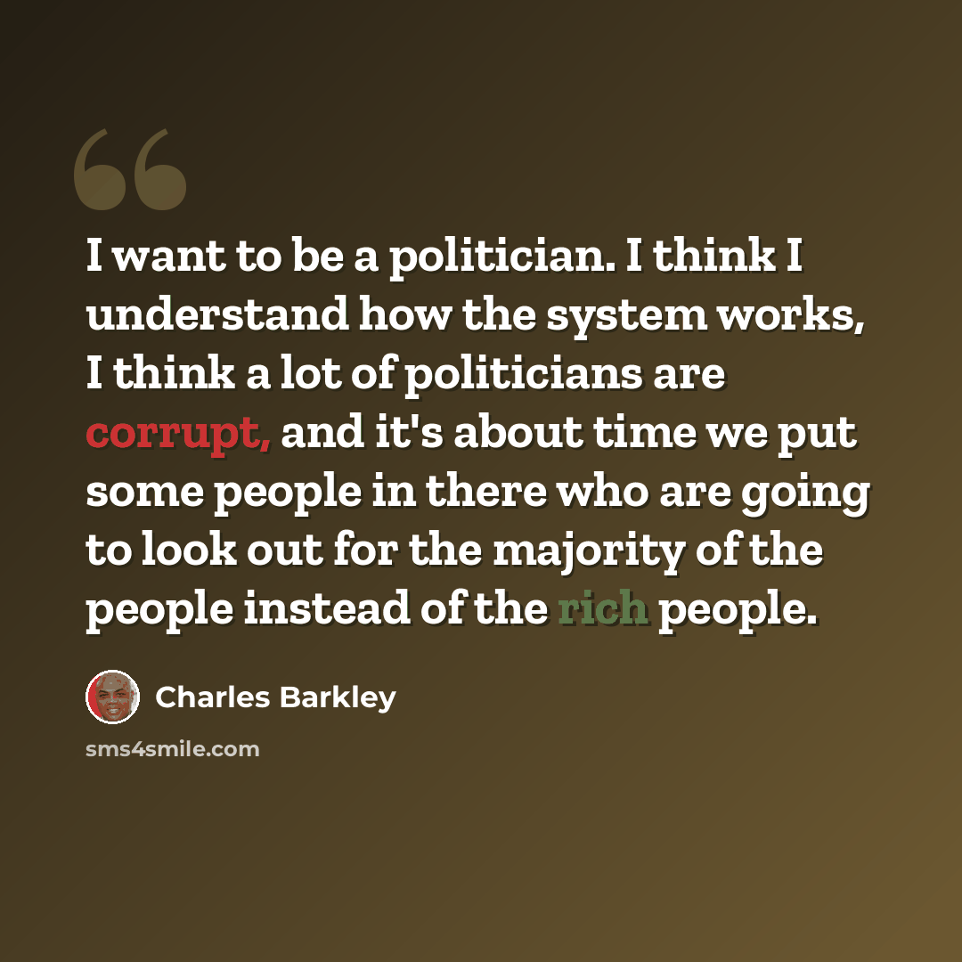 “I want to be a politician. I think I understand how the system works, I think a lot of politicians are corrupt, and it's about time we put some people in there who are going to look out for the majority of the people instead of the rich people.” quote by Charles Barkley