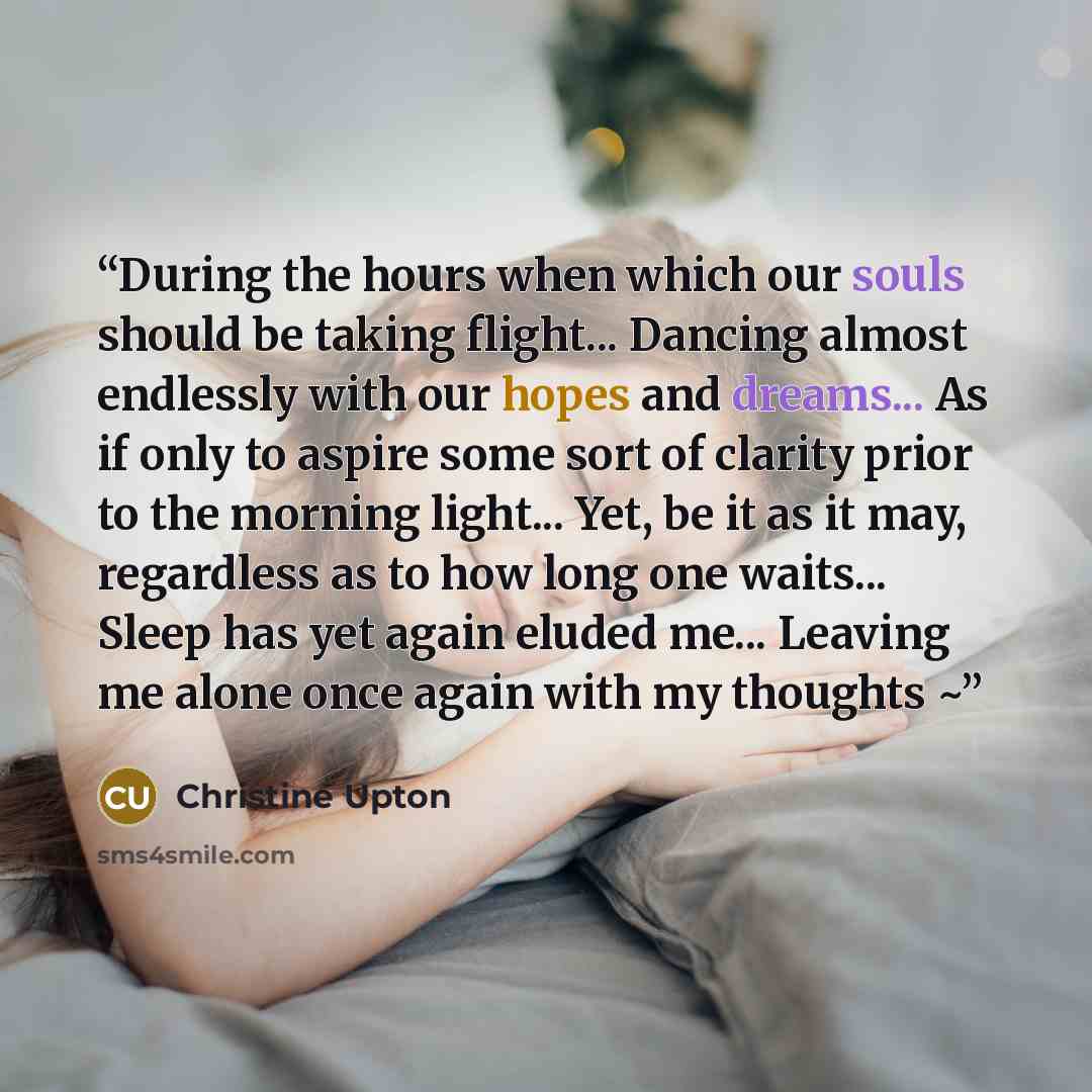 “During the hours when which our souls should be taking flight... Dancing almost endlessly with our hopes and dreams... As if only to aspire some sort of clarity prior to the morning light... Yet, be it as it may, regardless as to how long one waits... Sleep has yet again eluded me... Leaving me…” quote by Christine Upton