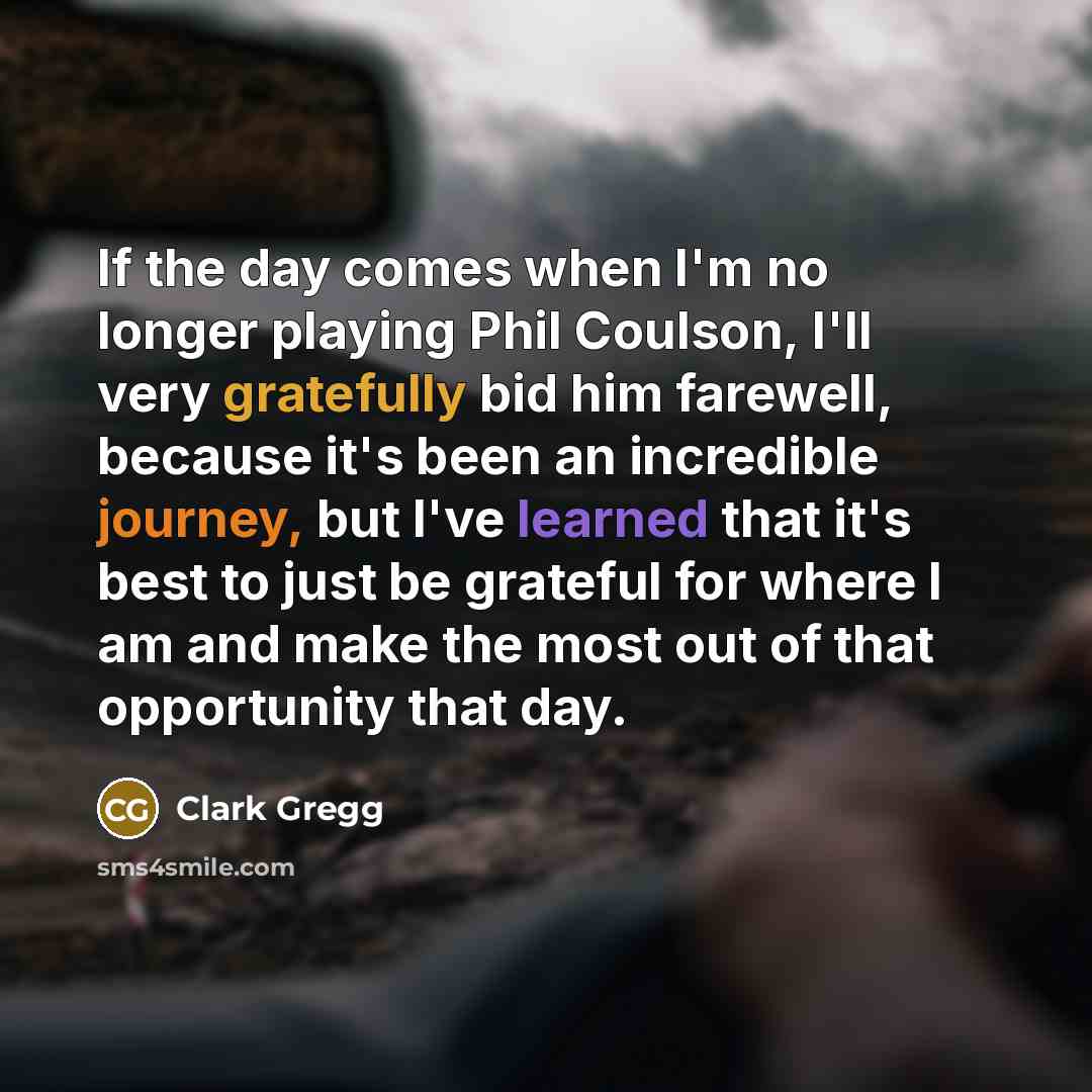 “If the day comes when I'm no longer playing Phil Coulson, I'll very gratefully bid him farewell, because it's been an incredible journey, but I've learned that it's best to just be grateful for where I am and make the most out of that opportunity that day.” quote by Clark Gregg