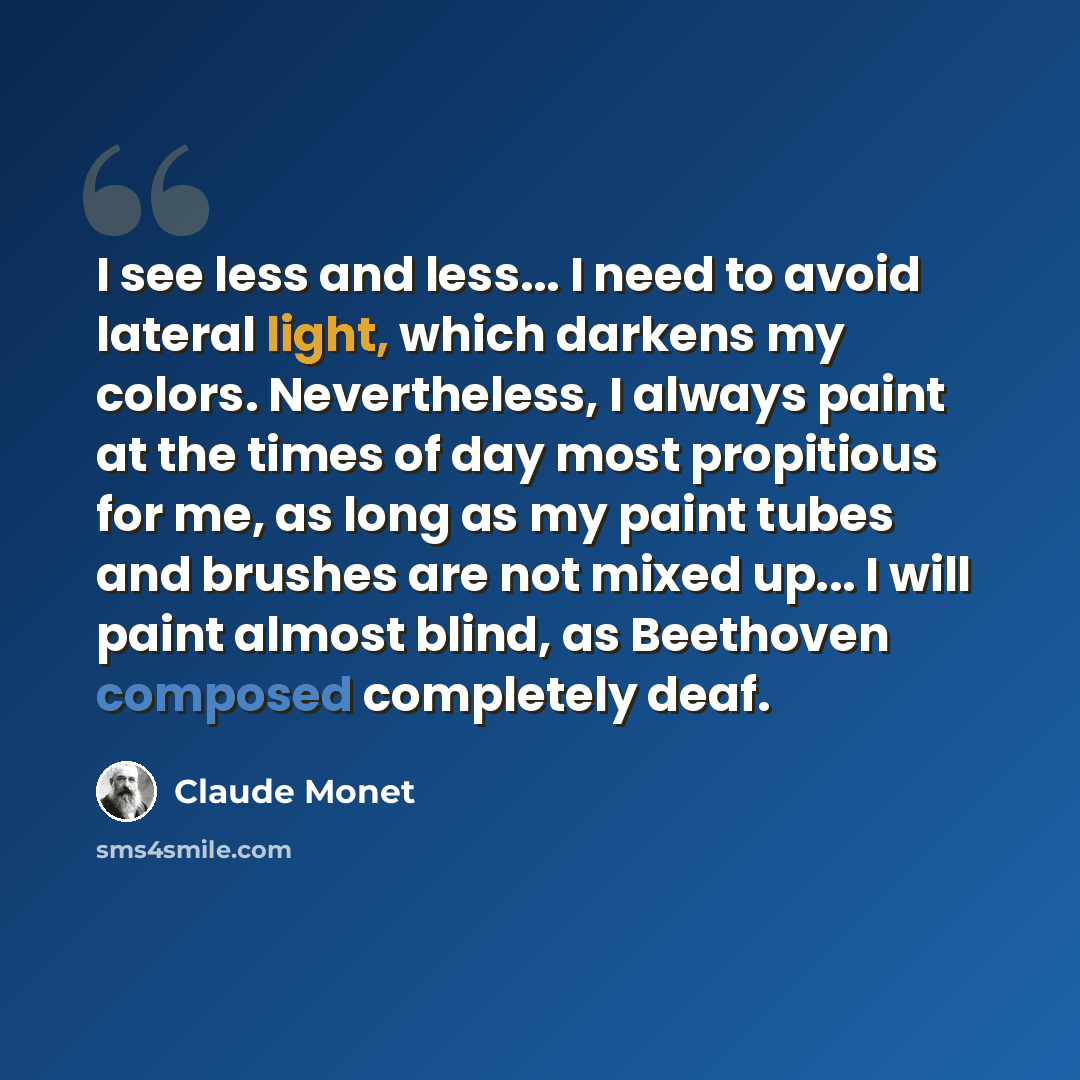 “I see less and less... I need to avoid lateral light, which darkens my colors. Nevertheless, I always paint at the times of day most propitious for me, as long as my paint tubes and brushes are not mixed up... I will paint almost blind, as Beethoven composed completely deaf.” quote by Claude Monet