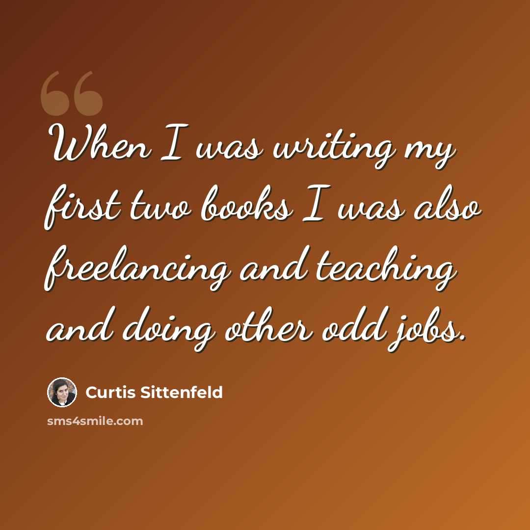 “When I was writing my first two books I was also freelancing and teaching and doing other odd jobs.” quote by Curtis Sittenfeld