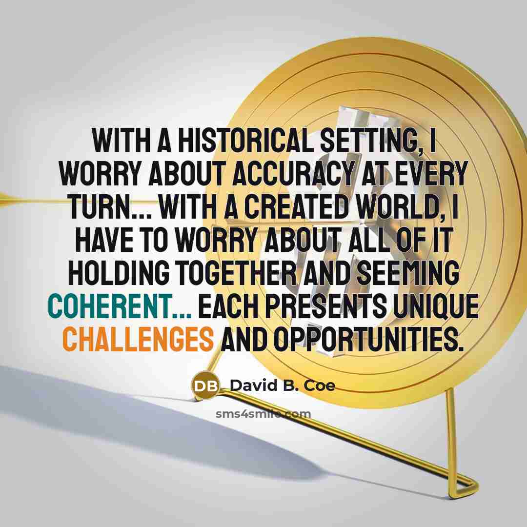 “With a historical setting, I worry about accuracy at every turn... With a created world, I have to worry about all of it holding together and seeming coherent... Each presents unique challenges and opportunities.” quote by David B. Coe