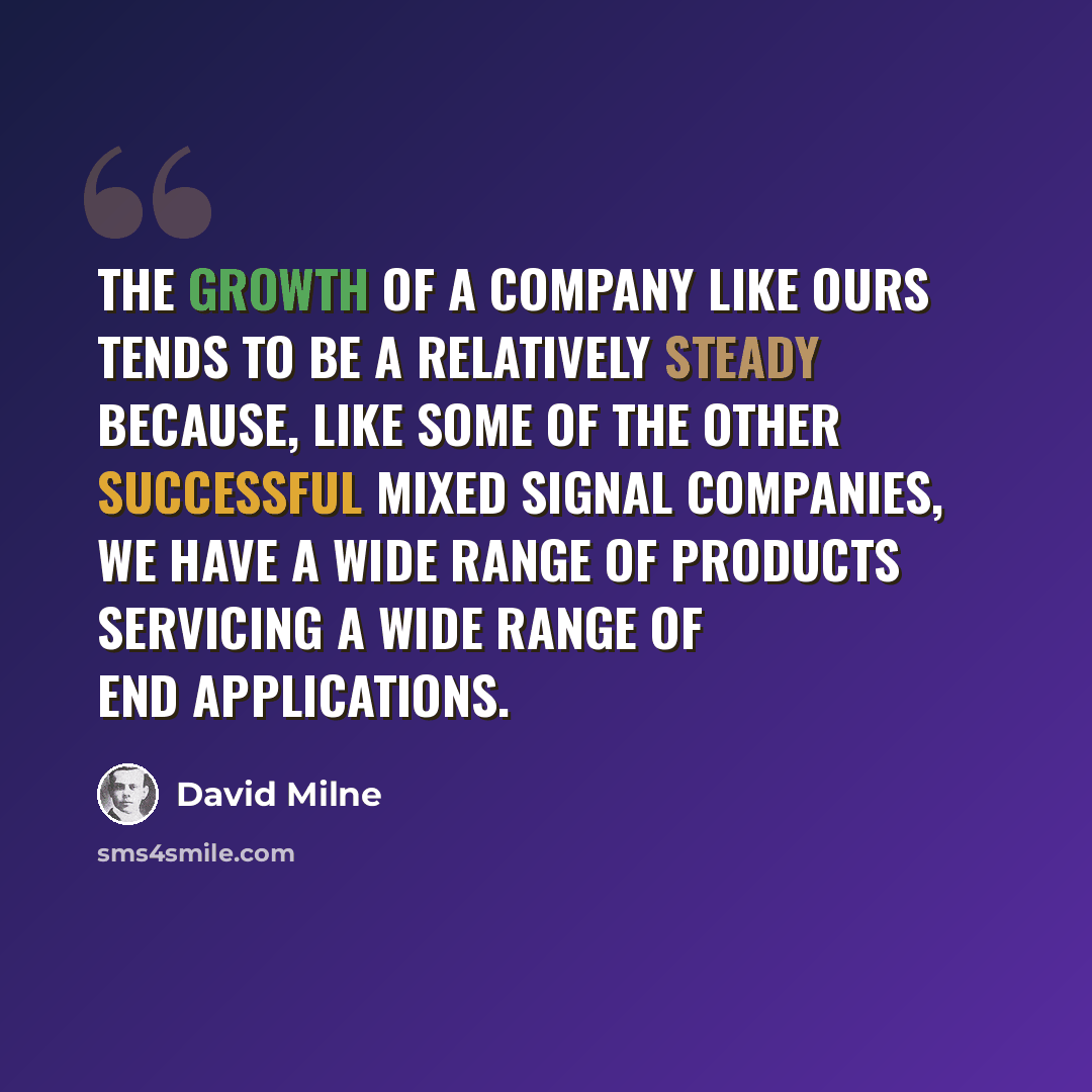 “The growth of a company like ours tends to be a relatively steady because, like some of the other successful mixed signal companies, we have a wide range of products servicing a wide range of end applications.” quote by David Milne