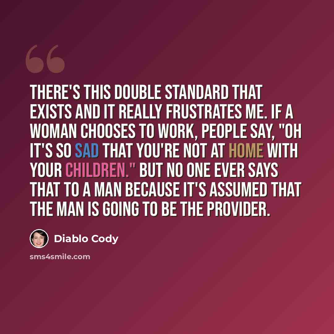 “There's this double standard that exists and it really frustrates me. If a woman chooses to work, people say, "Oh it's so sad that you're not at home with your children." But no one ever says that to a man because it's assumed that the man is going to be the provider.” quote by Diablo Cody