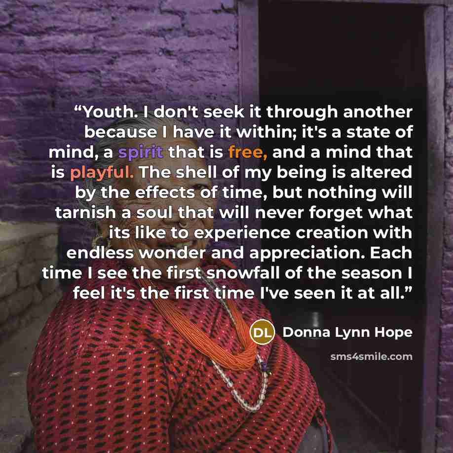 “Youth. I don't seek it through another because I have it within; it's a state of mind, a spirit that is free, and a mind that is playful. The shell of my being is altered by the effects of time, but nothing will tarnish a soul that will never forget what its like to experience creation with…” quote by Donna Lynn Hope