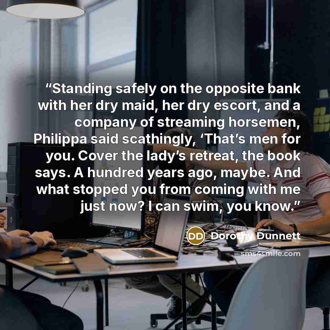 “Standing safely on the opposite bank with her dry maid, her dry escort, and a company of streaming horsemen, Philippa said scathingly, ‘That’s men for you. Cover the lady’s retreat, the book says. A hundred years ago, maybe. And what stopped you from coming with me just now? I can swim, you know.” quote by Dorothy Dunnett