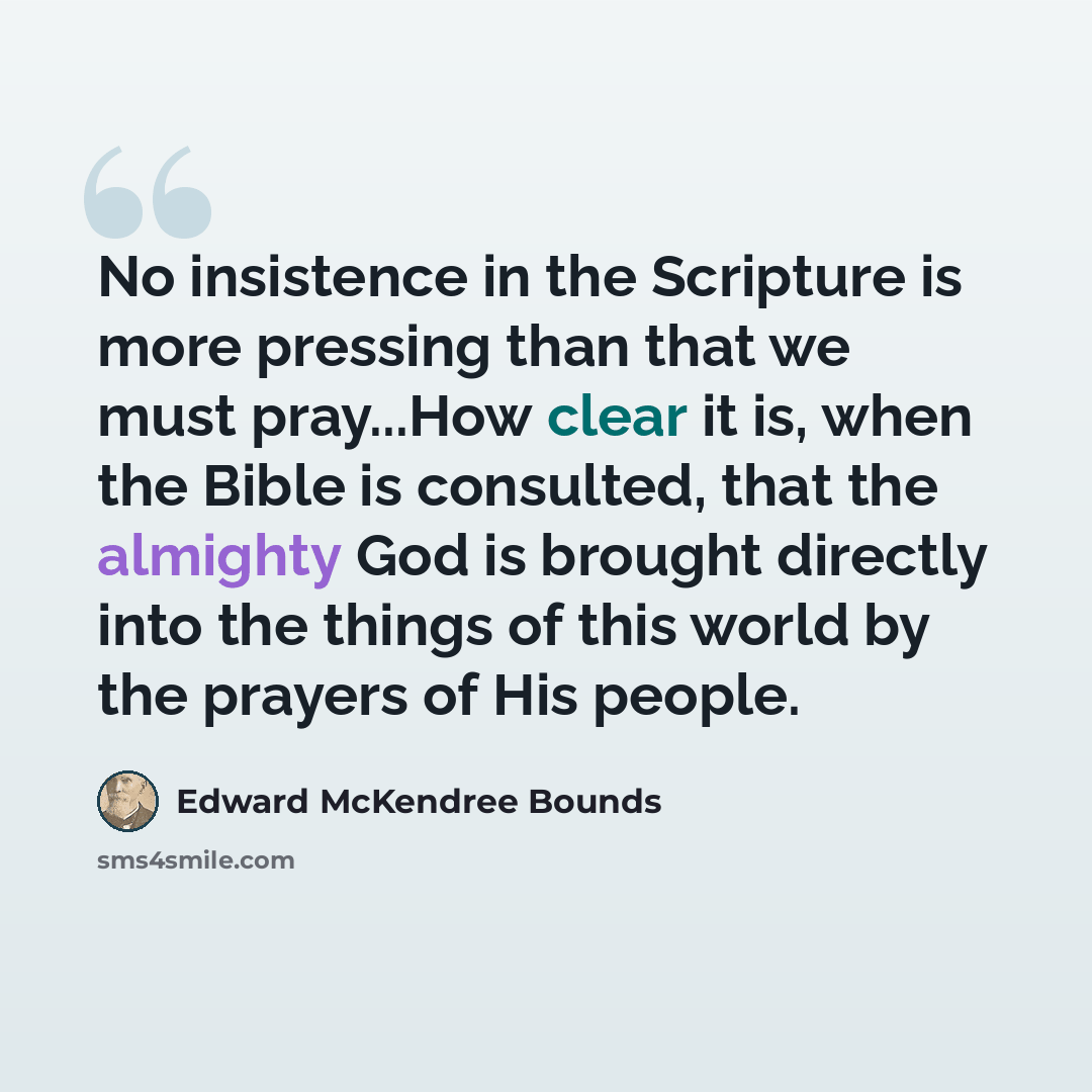 “No insistence in the Scripture is more pressing than that we must pray...How clear it is, when the Bible is consulted, that the almighty God is brought directly into the things of this world by the prayers of His people.” quote by Edward McKendree Bounds