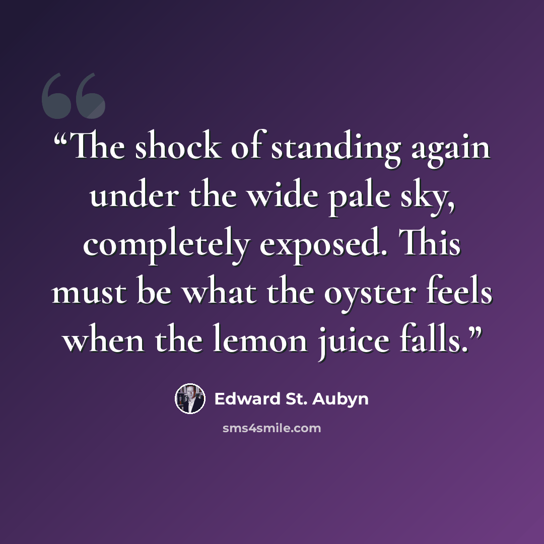 “The shock of standing again under the wide pale sky, completely exposed. This must be what the oyster feels when the lemon juice falls.” quote by Edward St. Aubyn