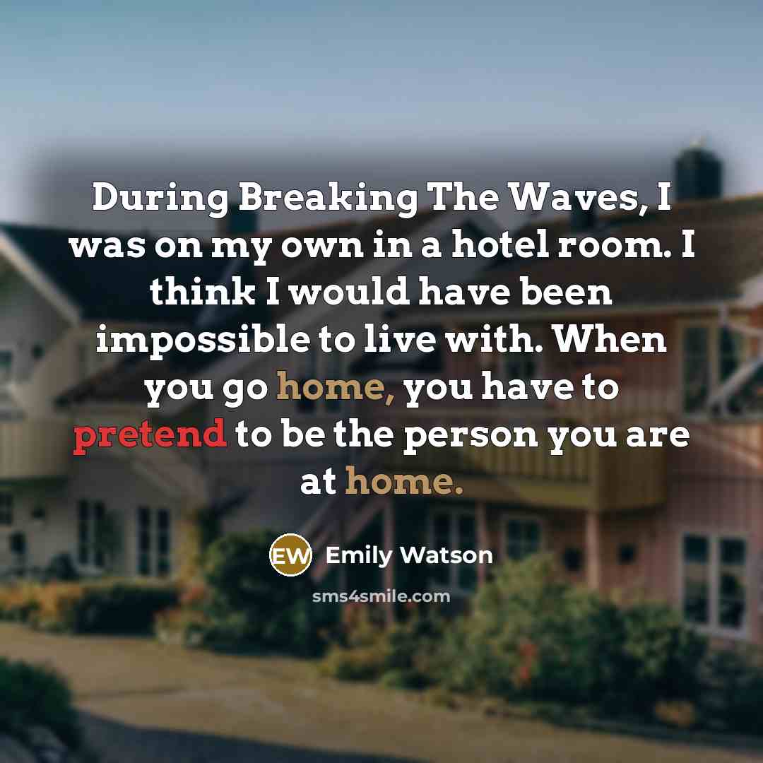 “During Breaking The Waves, I was on my own in a hotel room. I think I would have been impossible to live with. When you go home, you have to pretend to be the person you are at home.” quote by Emily Watson