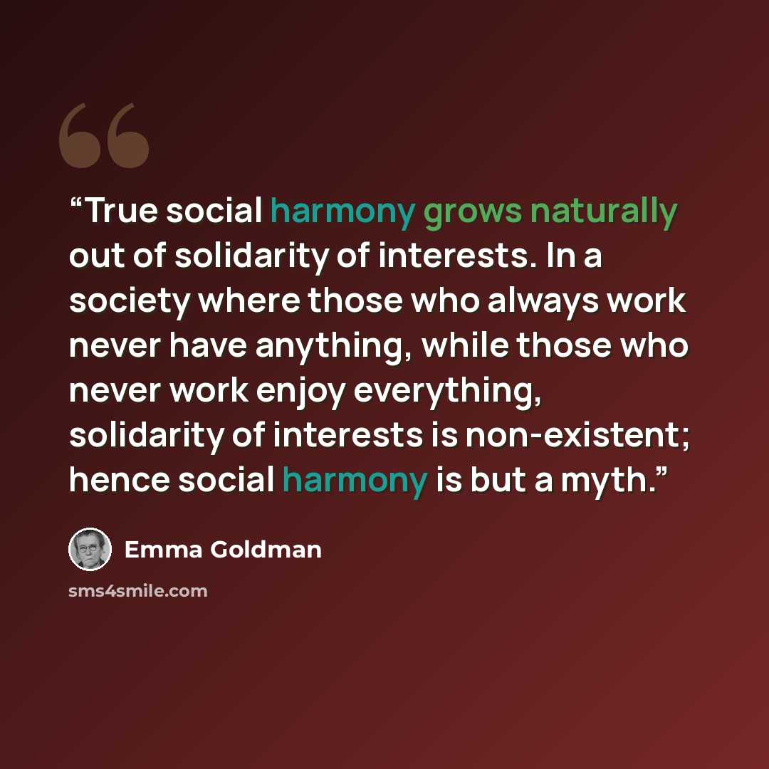 “True social harmony grows naturally out of solidarity of interests. In a society where those who always work never have anything, while those who never work enjoy everything, solidarity of interests is non-existent; hence social harmony is but a myth.” quote by Emma Goldman