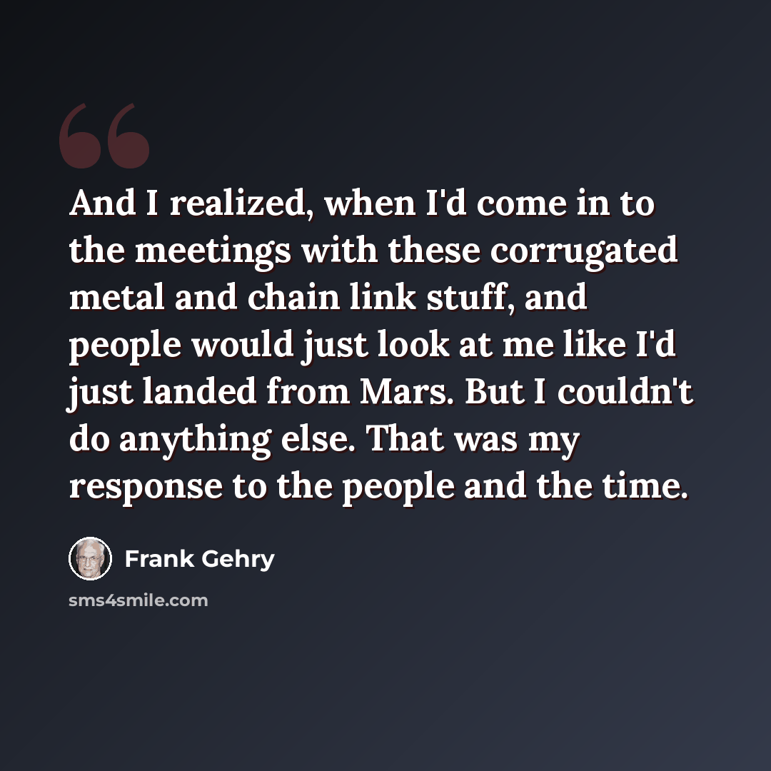 “And I realized, when I'd come in to the meetings with these corrugated metal and chain link stuff, and people would just look at me like I'd just landed from Mars. But I couldn't do anything else. That was my response to the people and the time.” quote by Frank Gehry