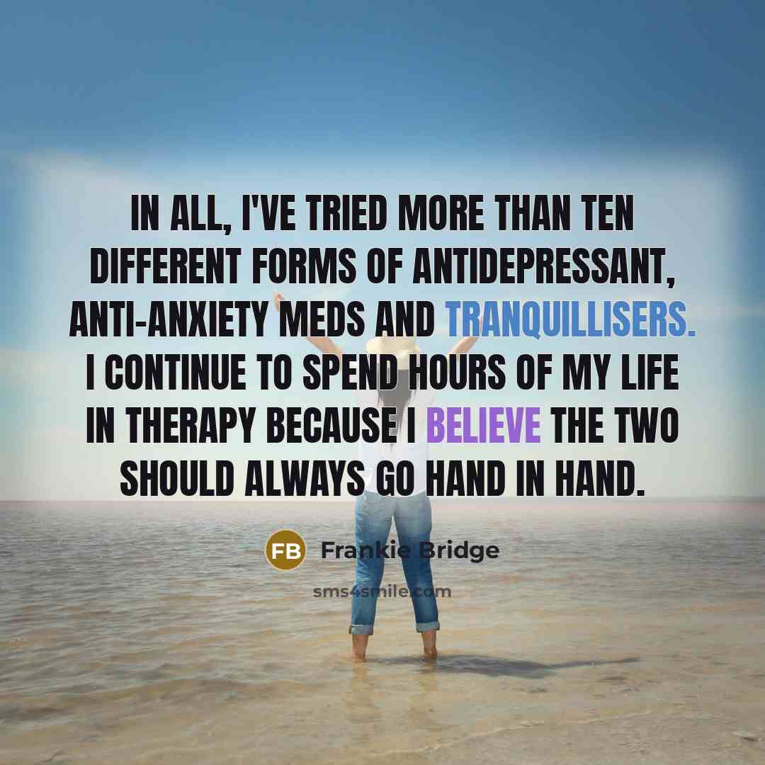 “In all, I've tried more than ten different forms of antidepressant, anti-anxiety meds and tranquillisers. I continue to spend hours of my life in therapy because I believe the two should always go hand in hand.” quote by Frankie Bridge