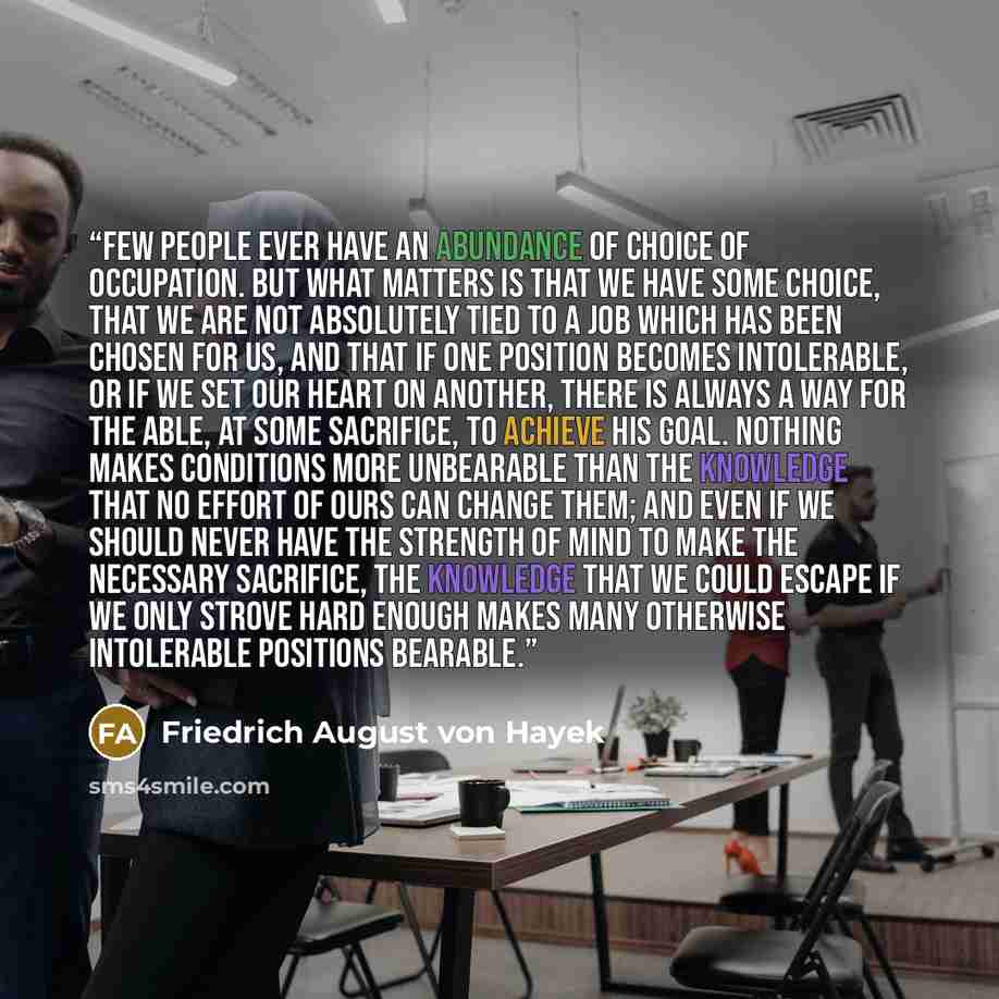 “Few people ever have an abundance of choice of occupation. But what matters is that we have some choice, that we are not absolutely tied to a job which has been chosen for us, and that if one position becomes intolerable, or if we set our heart on another, there is always a way for the able, at…” quote by Friedrich August von Hayek