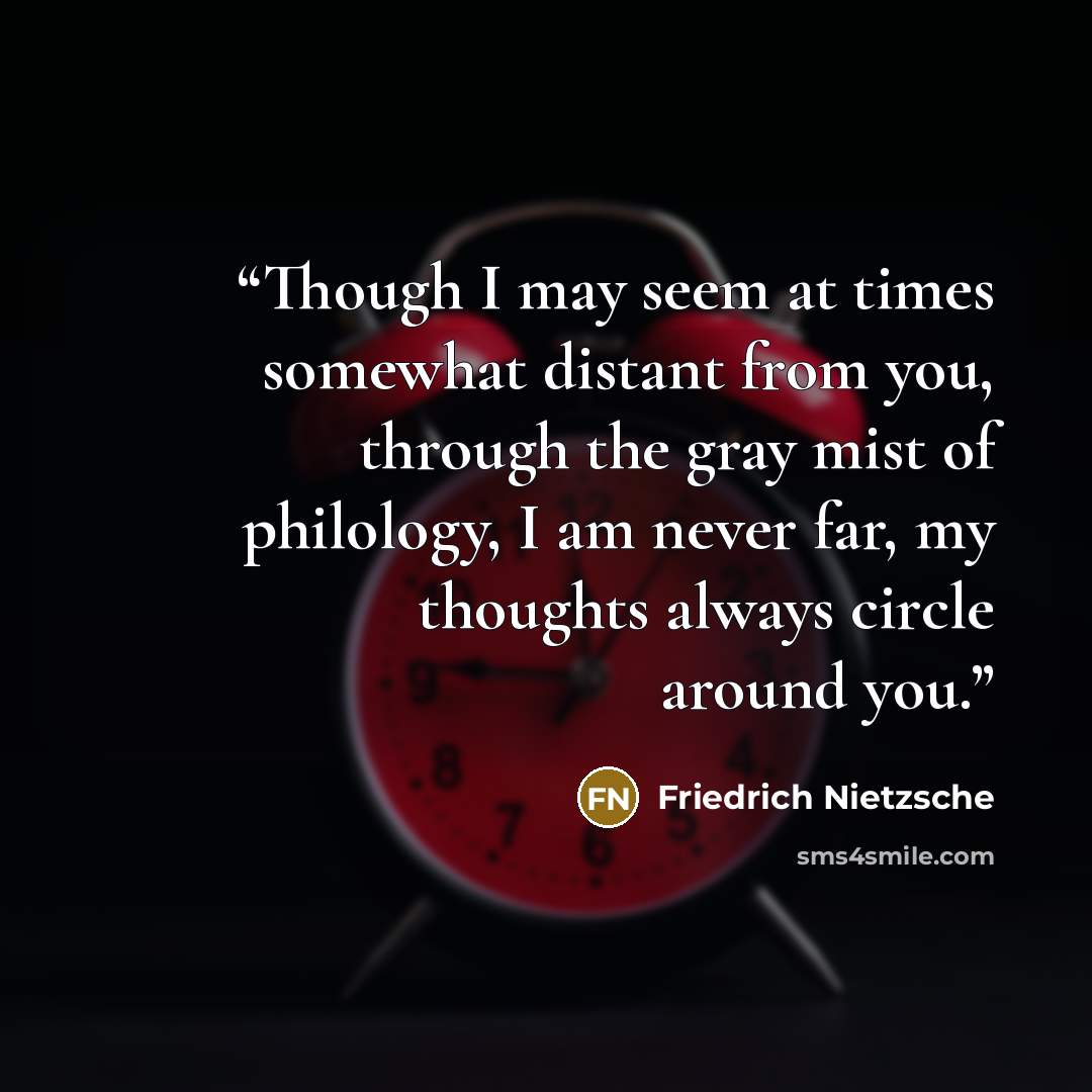 “Though I may seem at times somewhat distant from you, through the gray mist of philology, I am never far, my thoughts always circle around you.” quote by Friedrich Nietzsche