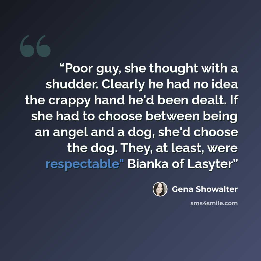 “Poor guy, she thought with a shudder. Clearly he had no idea the crappy hand he'd been dealt. If she had to choose between being an angel and a dog, she'd choose the dog. They, at least, were respectable" Bianka of Lasyter” quote by Gena Showalter
