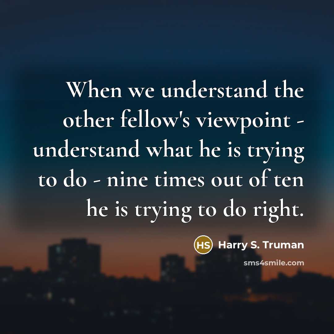 “When we understand the other fellow's viewpoint - understand what he is trying to do - nine times out of ten he is trying to do right.” quote by Harry S. Truman