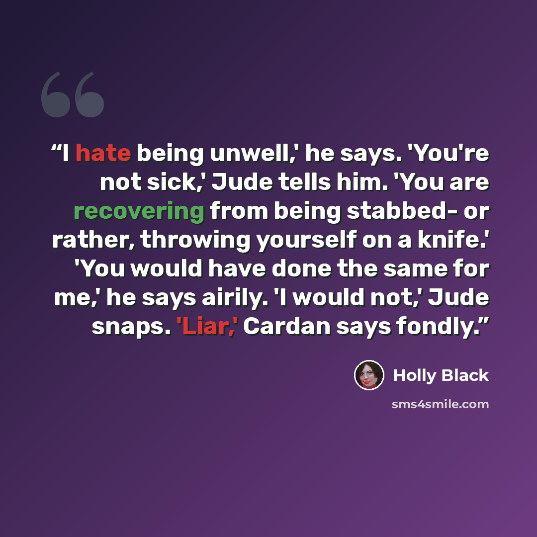 “I hate being unwell,' he says. 'You're not sick,' Jude tells him. 'You are recovering from being stabbed- or rather, throwing yourself on a knife.' 'You would have done the same for me,' he says airily. 'I would not,' Jude snaps. 'Liar,' Cardan says fondly.” quote by Holly Black