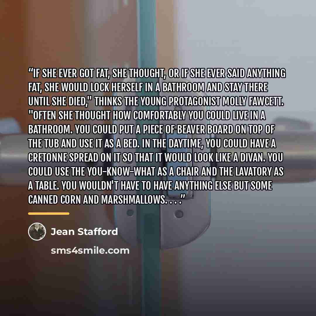 “If she ever got fat, she thought, or if she ever said anything fat, she would lock herself in a bathroom and stay there until she died," thinks the young protagonist Molly Fawcett. "Often she thought how comfortably you could live in a bathroom. You could put a piece of beaver board on top of the…” quote by Jean Stafford