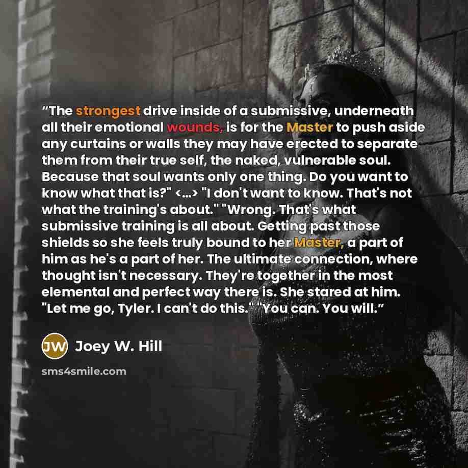 “The strongest drive inside of a submissive, underneath all their emotional wounds, is for the Master to push aside any curtains or walls they may have erected to separate them from their true self, the naked, vulnerable soul. Because that soul wants only one thing. Do you want to know what that…” quote by Joey W. Hill