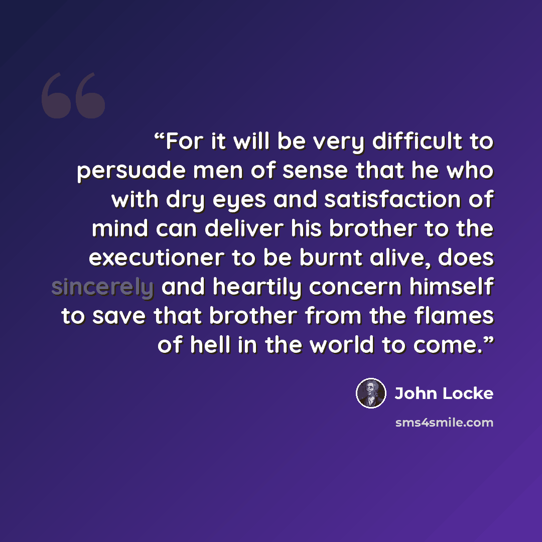 “For it will be very difficult to persuade men of sense that he who with dry eyes and satisfaction of mind can deliver his brother to the executioner to be burnt alive, does sincerely and heartily concern himself to save that brother from the flames of hell in the world to come.” quote by John Locke