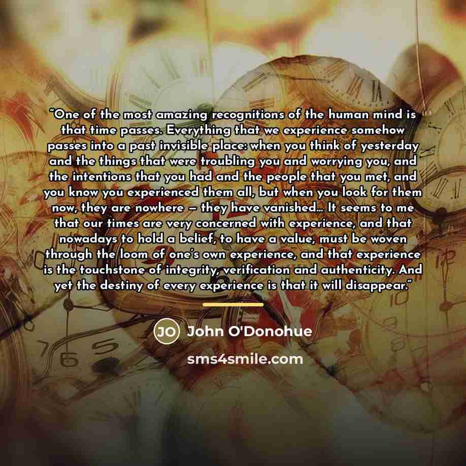 “One of the most amazing recognitions of the human mind is that time passes. Everything that we experience somehow passes into a past invisible place: when you think of yesterday and the things that were troubling you and worrying you, and the intentions that you had and the people that you met…” quote by John O'Donohue