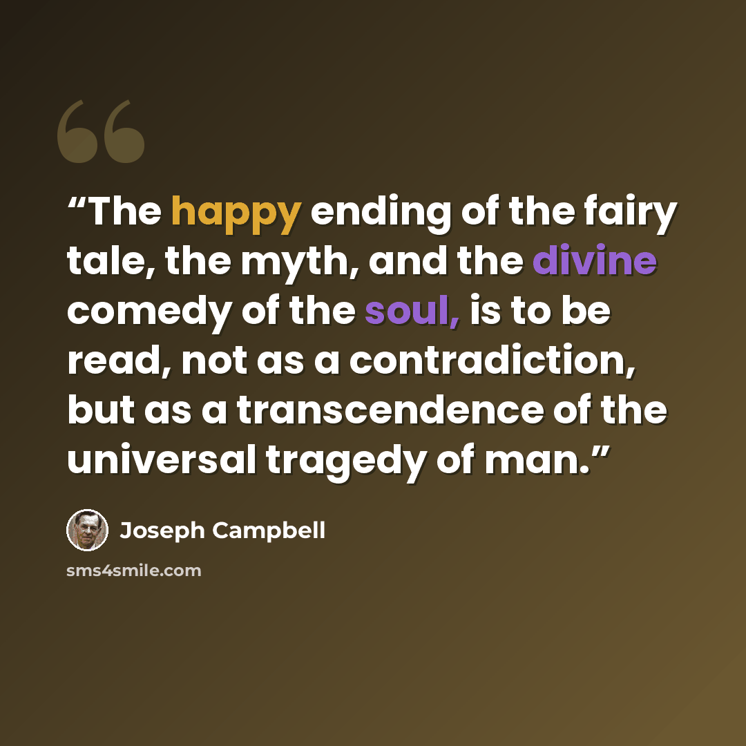 “The happy ending of the fairy tale, the myth, and the divine comedy of the soul, is to be read, not as a contradiction, but as a transcendence of the universal tragedy of man.” quote by Joseph Campbell