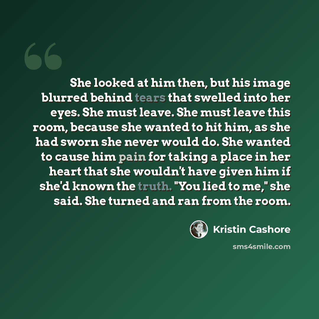 “She looked at him then, but his image blurred behind tears that swelled into her eyes. She must leave. She must leave this room, because she wanted to hit him, as she had sworn she never would do. She wanted to cause him pain for taking a place in her heart that she wouldn't have given him if…” quote by Kristin Cashore