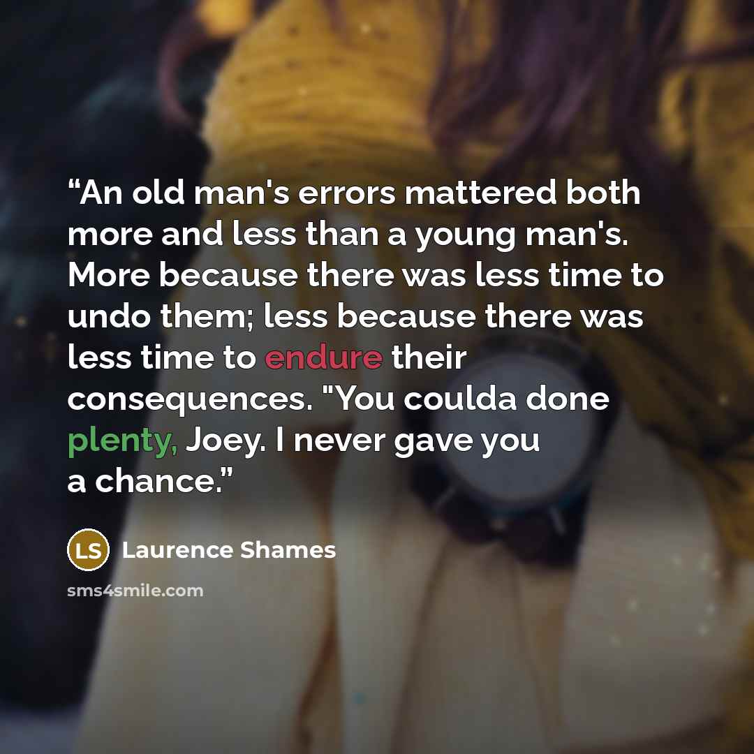 “An old man's errors mattered both more and less than a young man's. More because there was less time to undo them; less because there was less time to endure their consequences. "You coulda done plenty, Joey. I never gave you a chance.” quote by Laurence Shames