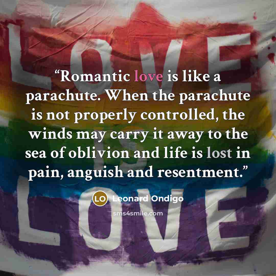 “Romantic love is like a parachute. When the parachute is not properly controlled, the winds may carry it away to the sea of oblivion and life is lost in pain, anguish and resentment.” quote by Leonard Ondigo