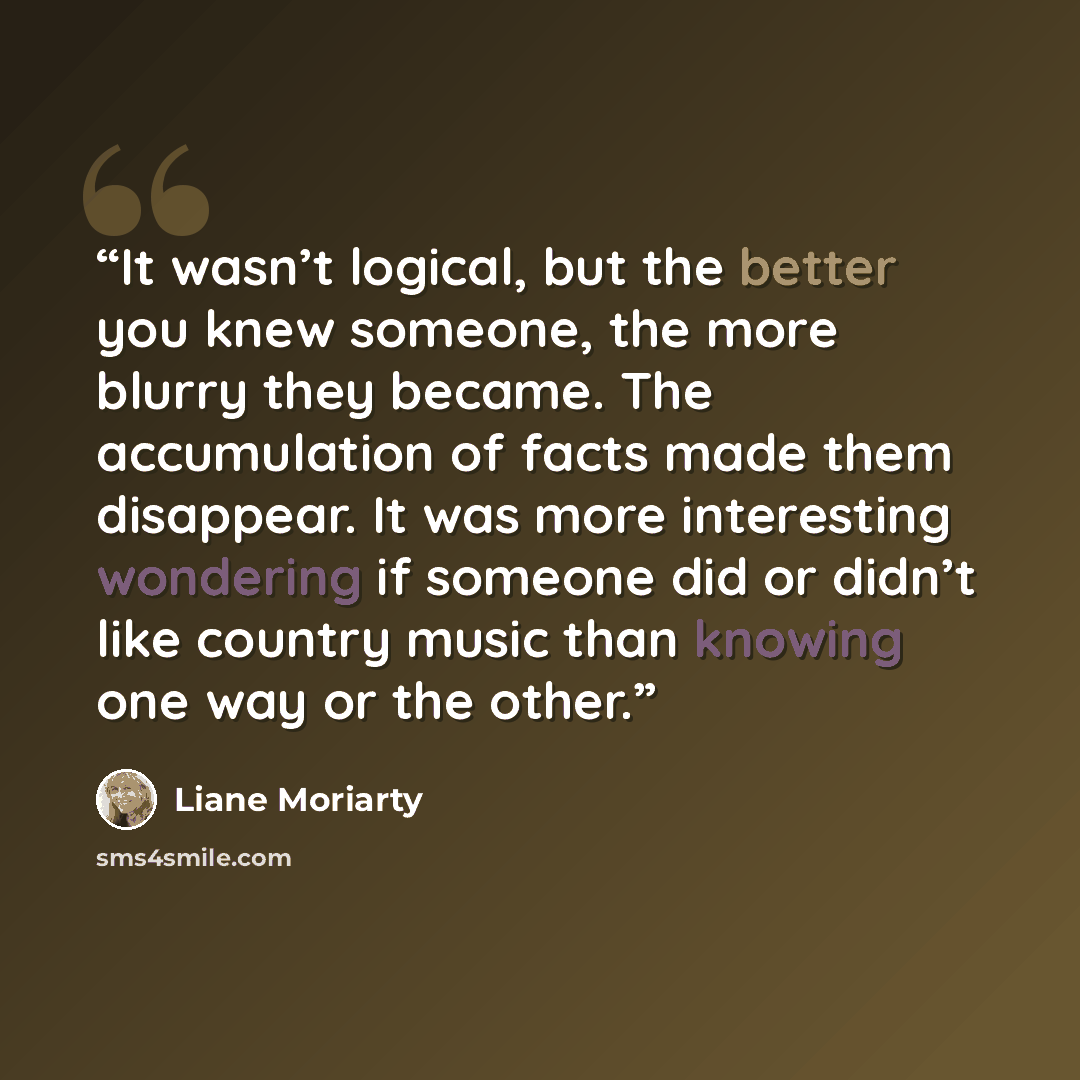 “It wasn’t logical, but the better you knew someone, the more blurry they became. The accumulation of facts made them disappear. It was more interesting wondering if someone did or didn’t like country music than knowing one way or the other.” quote by Liane Moriarty