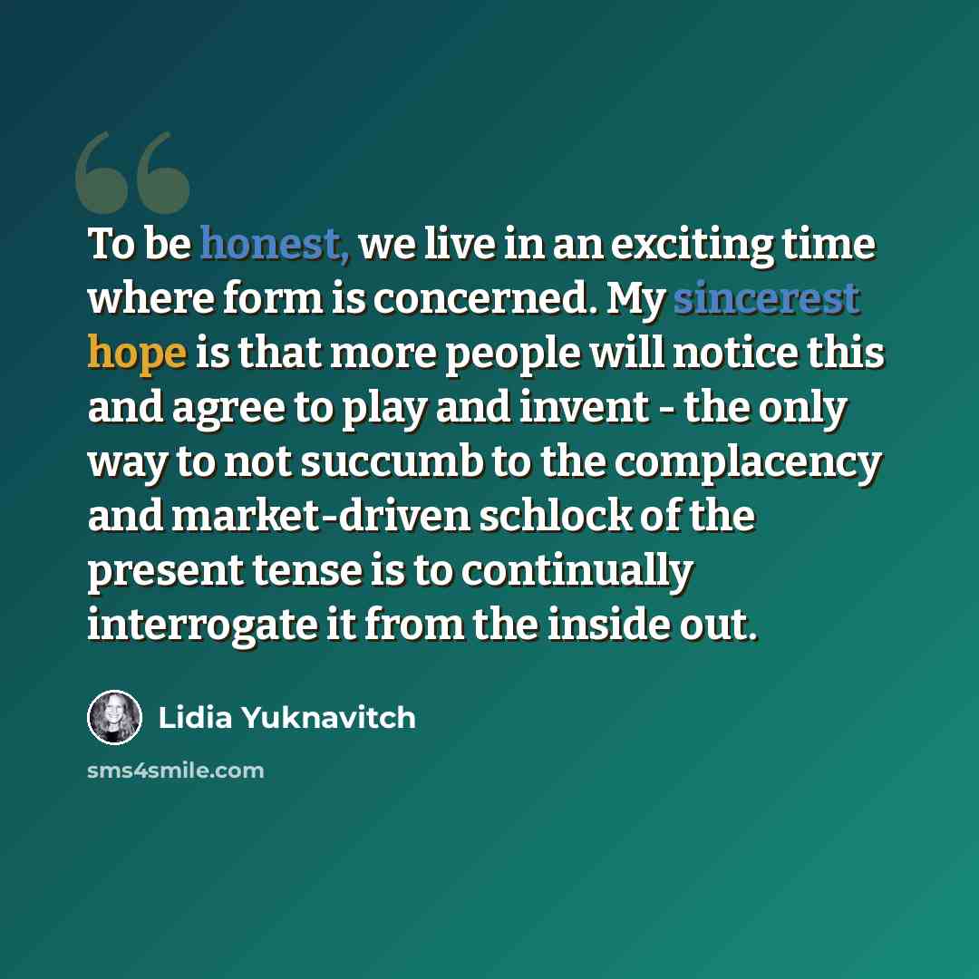 “To be honest, we live in an exciting time where form is concerned. My sincerest hope is that more people will notice this and agree to play and invent - the only way to not succumb to the complacency and market-driven schlock of the present tense is to continually interrogate it from the inside out.” quote by Lidia Yuknavitch