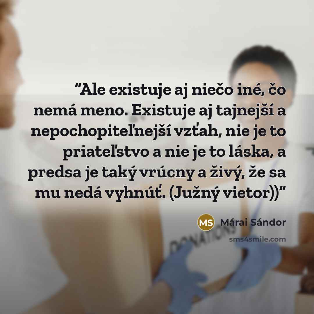 “Ale existuje aj niečo iné, čo nemá meno. Existuje aj tajnejší a nepochopiteľnejší vzťah, nie je to priateľstvo a nie je to láska, a predsa je taký vrúcny a živý, že sa mu nedá vyhnúť. (Južný vietor))” quote by Márai Sándor