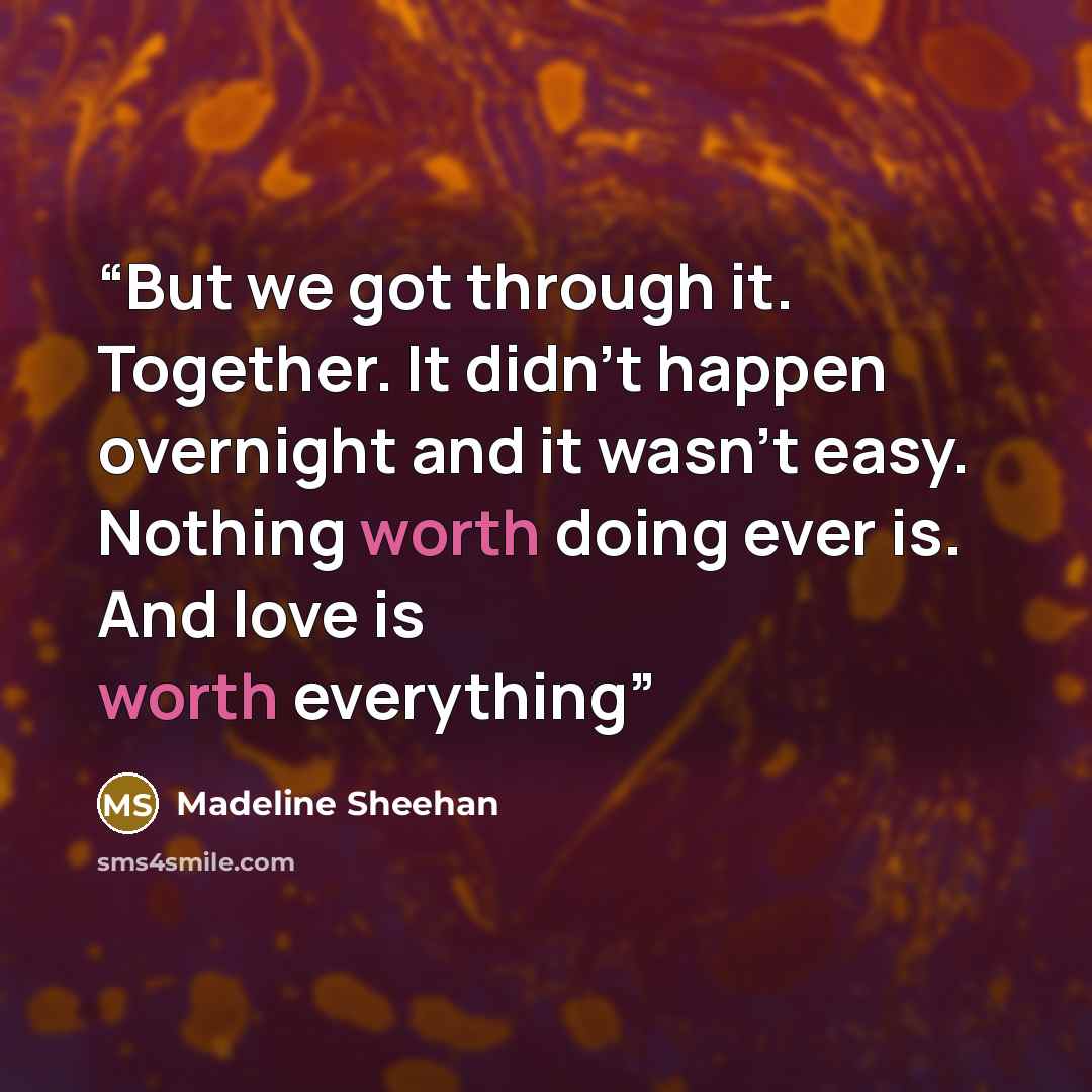 “But we got through it. Together. It didn’t happen overnight and it wasn’t easy. Nothing worth doing ever is. And love is worth everything” quote by Madeline Sheehan