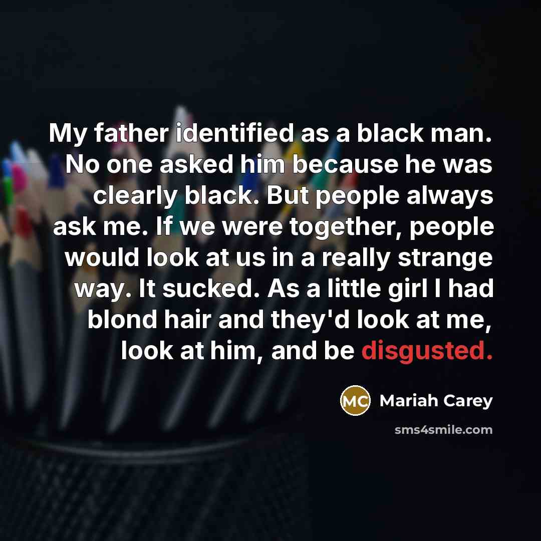 “My father identified as a black man. No one asked him because he was clearly black. But people always ask me. If we were together, people would look at us in a really strange way. It sucked. As a little girl I had blond hair and they'd look at me, look at him, and be disgusted.” quote by Mariah Carey