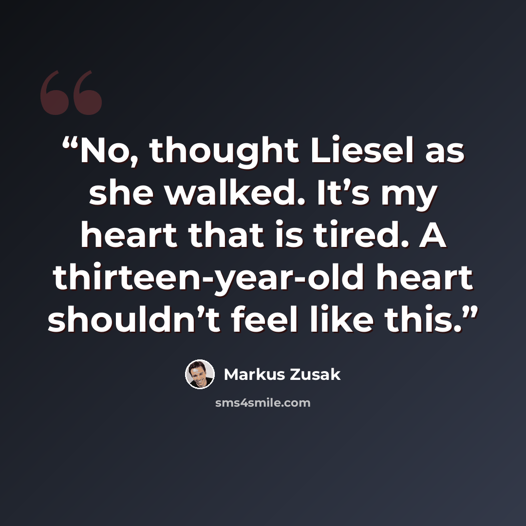 “No, thought Liesel as she walked. It’s my heart that is tired. A thirteen-year-old heart shouldn’t feel like this.” quote by Markus Zusak