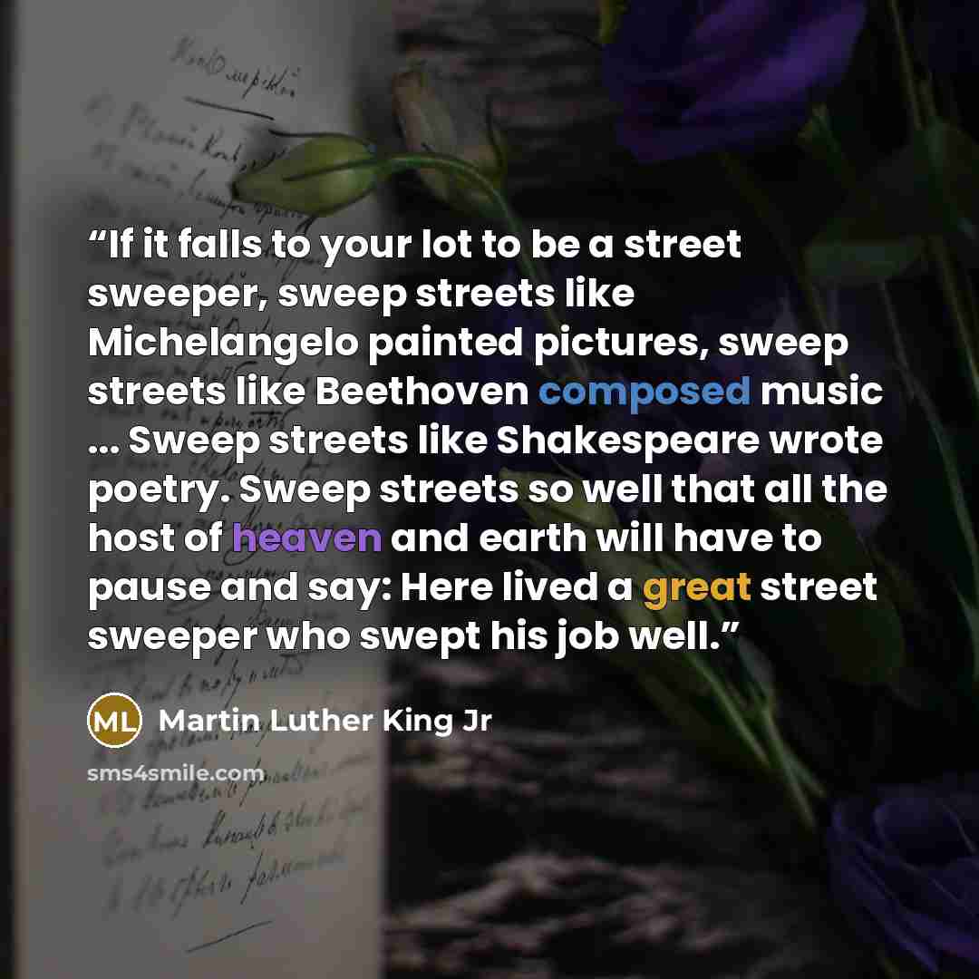 “If it falls to your lot to be a street sweeper, sweep streets like Michelangelo painted pictures, sweep streets like Beethoven composed music ... Sweep streets like Shakespeare wrote poetry. Sweep streets so well that all the host of heaven and earth will have to pause and say: Here lived a great…” quote by Martin Luther King Jr