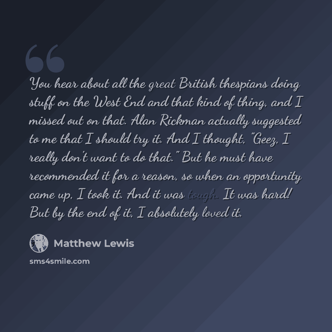 “You hear about all the great British thespians doing stuff on the West End and that kind of thing, and I missed out on that. Alan Rickman actually suggested to me that I should try it. And I thought, "Geez, I really don't want to do that." But he must have recommended it for a reason, so when an…” quote by Matthew Lewis